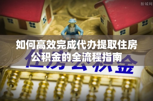 大足如何高效完成代办提取住房公积金的全流程指南
