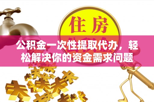 大足公积金一次性提取代办，轻松解决你的资金需求问题