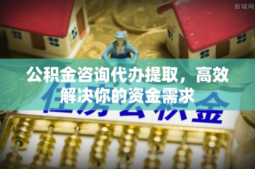 大足公积金咨询代办提取，高效解决你的资金需求