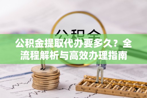 大足公积金提取代办要多久？全流程解析与高效办理指南