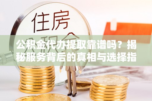 大足公积金代办提取靠谱吗？揭秘服务背后的真相与选择指南
