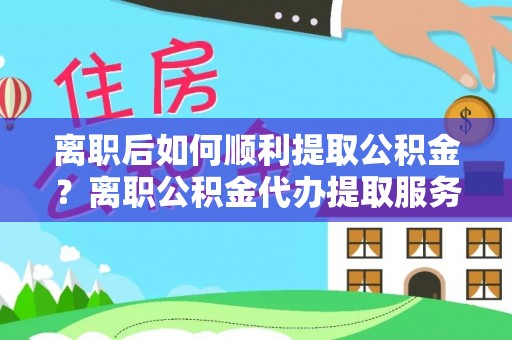 大足离职后如何顺利提取公积金？离职公积金代办提取服务助力无忧办理
