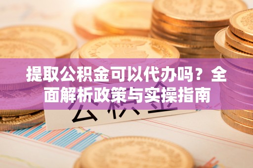 大足提取公积金可以代办吗？全面解析政策与实操指南