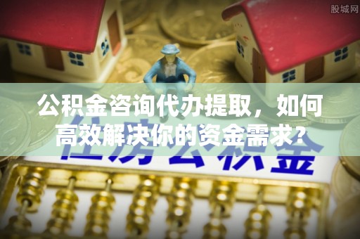 大足公积金咨询代办提取，如何高效解决你的资金需求？