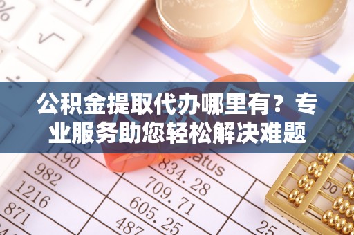 大足公积金提取代办哪里有？专业服务助您轻松解决难题