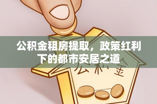 大足公积金租房提取，政策红利下的都市安居之道