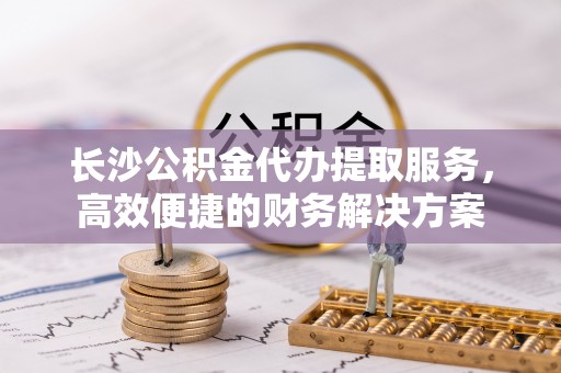 大足长沙公积金代办提取服务，高效便捷的财务解决方案