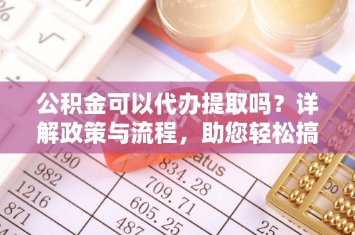大足公积金可以代办提取吗？详解政策与流程，助您轻松搞定！