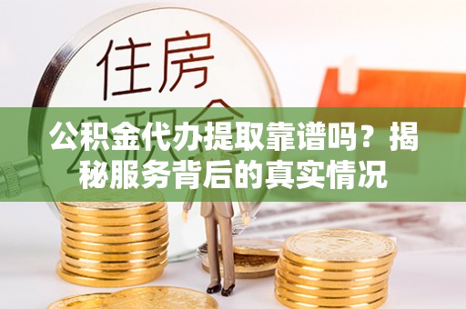 大足公积金代办提取靠谱吗？揭秘服务背后的真实情况