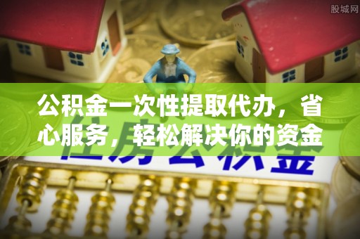 大足公积金一次性提取代办，省心服务，轻松解决你的资金需求