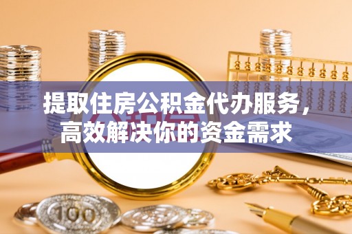 大足提取住房公积金代办服务，高效解决你的资金需求