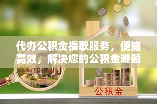 大足代办公积金提取服务，便捷高效，解决您的公积金难题