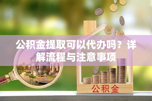 大足公积金提取可以代办吗？详解流程与注意事项