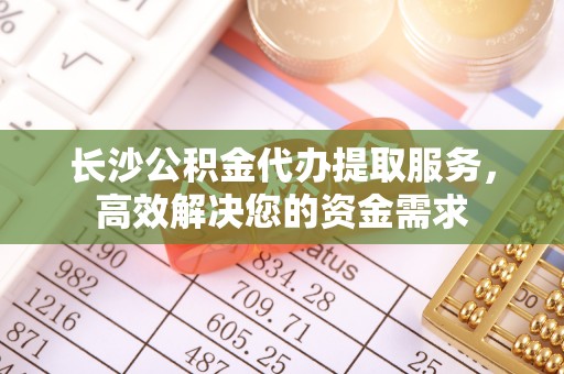 大足长沙公积金代办提取服务，高效解决您的资金需求
