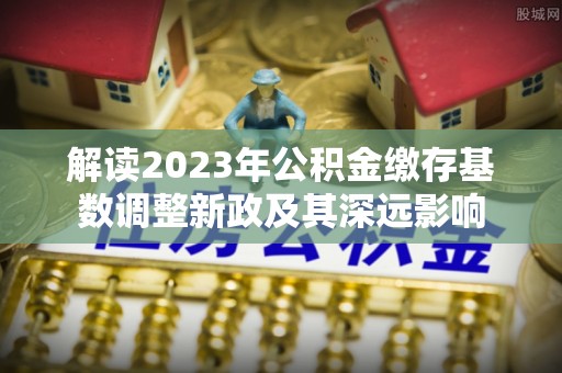 大足解读2023年公积金缴存基数调整新政及其深远影响