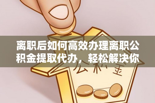 大足离职后如何高效办理离职公积金提取代办，轻松解决你的后顾之忧