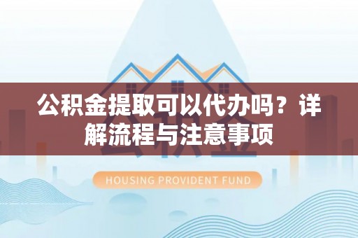 大足公积金提取可以代办吗？详解流程与注意事项
