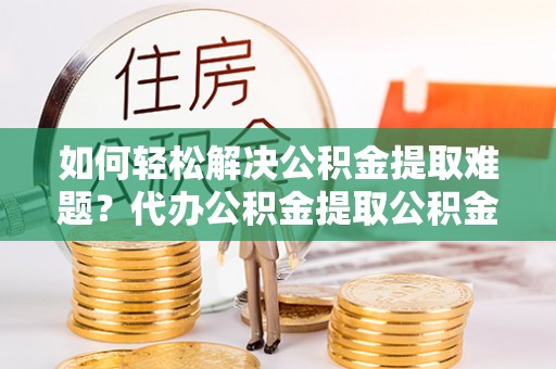 大足如何轻松解决公积金提取难题？代办公积金提取公积金服务详解
