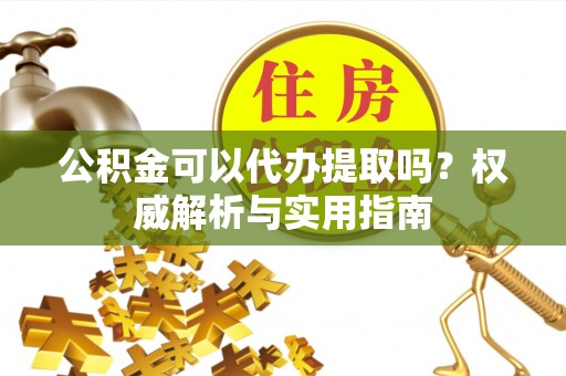 大足公积金可以代办提取吗？权威解析与实用指南