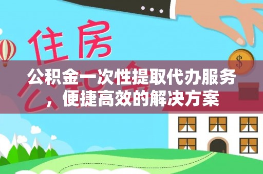大足公积金一次性提取代办服务，便捷高效的解决方案