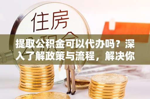 大足提取公积金可以代办吗？深入了解政策与流程，解决你的疑问