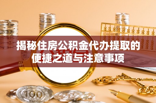 大足揭秘住房公积金代办提取的便捷之道与注意事项