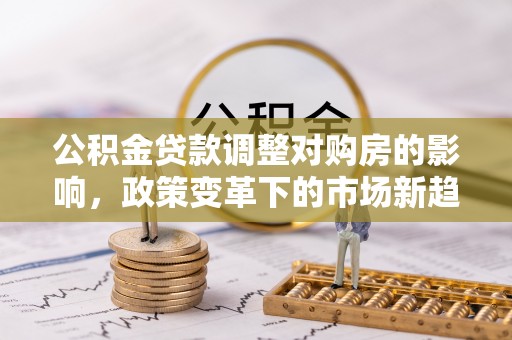 大足公积金贷款调整对购房的影响，政策变革下的市场新趋势