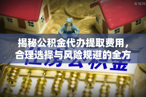 大足揭秘公积金代办提取费用，合理选择与风险规避的全方位解析
