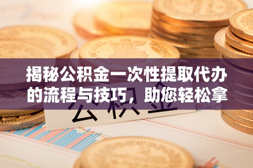 大足揭秘公积金一次性提取代办的流程与技巧，助您轻松拿钱！