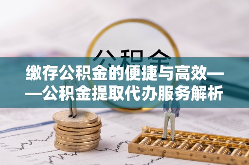 大足缴存公积金的便捷与高效——公积金提取代办服务解析