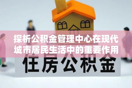大足探析公积金管理中心在现代城市居民生活中的重要作用