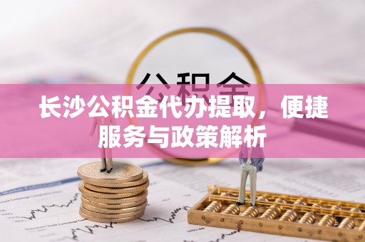 大足长沙公积金代办提取，便捷服务与政策解析