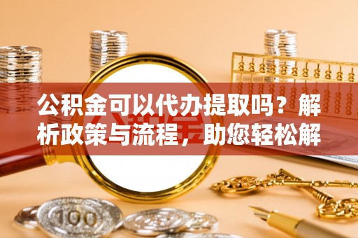 大足公积金可以代办提取吗？解析政策与流程，助您轻松解决疑问
