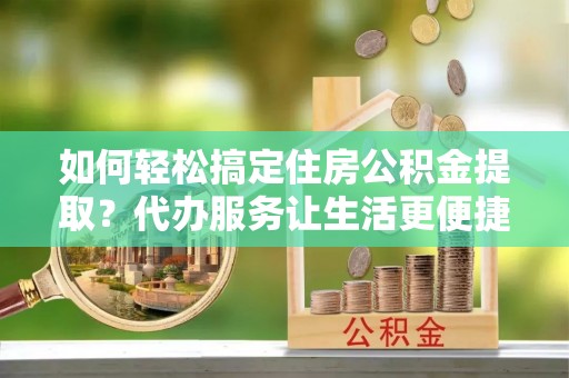 大足如何轻松搞定住房公积金提取？代办服务让生活更便捷