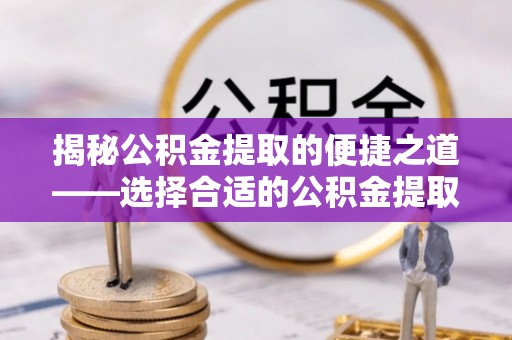 大足揭秘公积金提取的便捷之道——选择合适的公积金提取代办单位