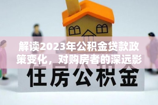 大足解读2023年公积金贷款政策变化，对购房者的深远影响