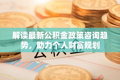 大足解读最新公积金政策咨询趋势，助力个人财富规划