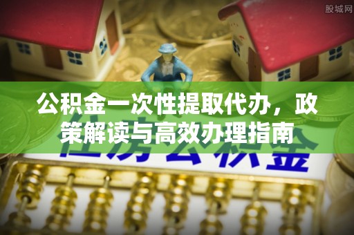 大足公积金一次性提取代办，政策解读与高效办理指南