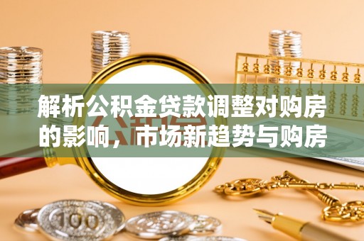 大足解析公积金贷款调整对购房的影响，市场新趋势与购房者策略