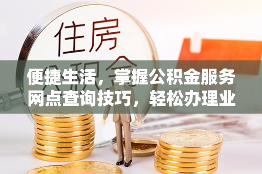 大足便捷生活，掌握公积金服务网点查询技巧，轻松办理业务