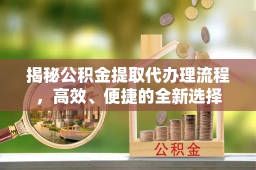 大足揭秘公积金提取代办理流程，高效、便捷的全新选择
