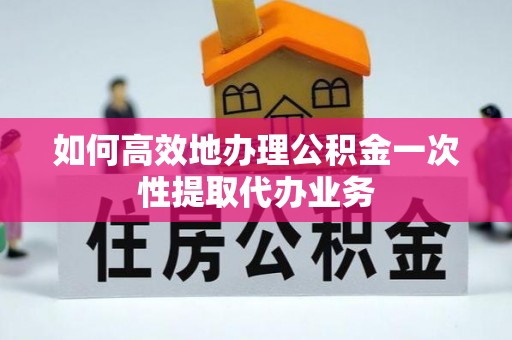 大足如何高效地办理公积金一次性提取代办业务