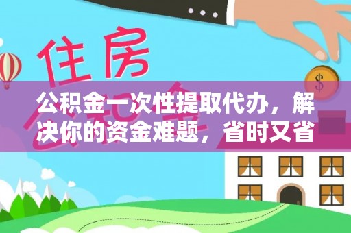 大足公积金一次性提取代办，解决你的资金难题，省时又省心