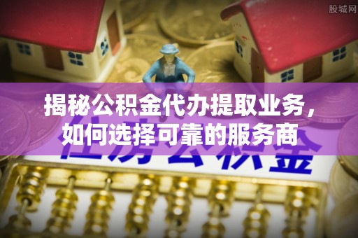 大足揭秘公积金代办提取业务，如何选择可靠的服务商