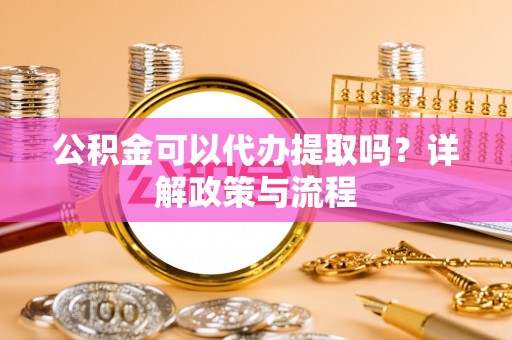 大足公积金可以代办提取吗？详解政策与流程