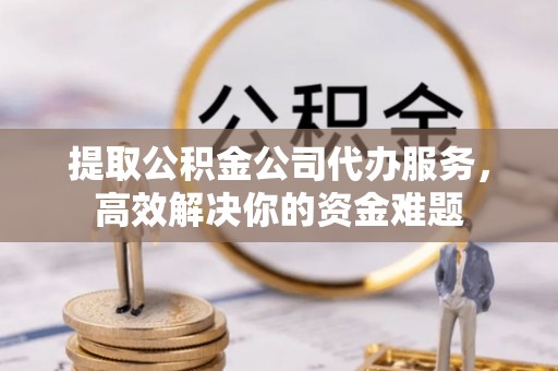 大足提取公积金公司代办服务，高效解决你的资金难题
