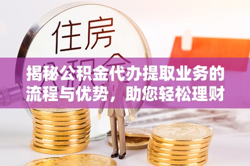 大足揭秘公积金代办提取业务的流程与优势，助您轻松理财