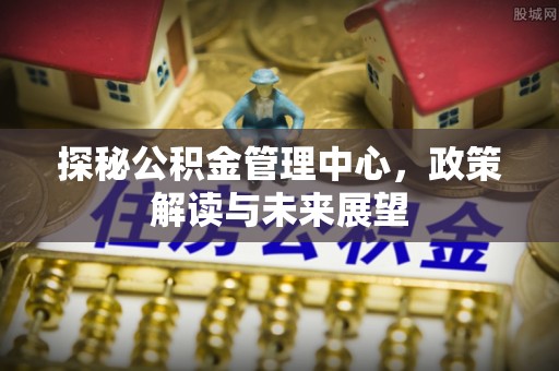 大足探秘公积金管理中心，政策解读与未来展望