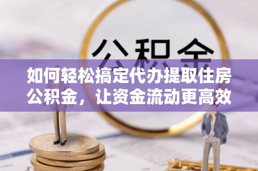 大足如何轻松搞定代办提取住房公积金，让资金流动更高效