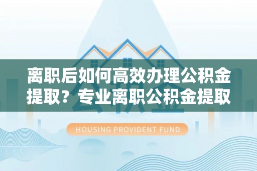 大足离职后如何高效办理公积金提取？专业离职公积金提取代办服务指南